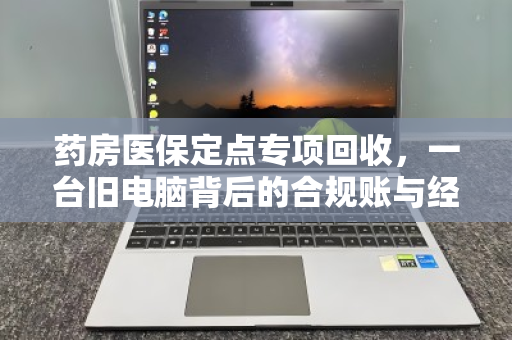 药房医保定点专项回收,一台旧电脑背后的合规账与经济账 药房医保定点专项回收,一台旧电脑背后的合规账与经济账