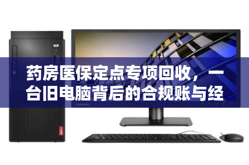 药房医保定点专项回收,一台旧电脑背后的合规账与经济账 药房医保定点专项回收,一台旧电脑背后的合规账与经济账