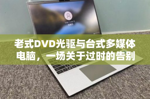 老式DVD光驱与台式多媒体电脑,一场关于过时的告别与新生 老式DVD光驱与台式多媒体电脑,一场关于过时的告别与新生