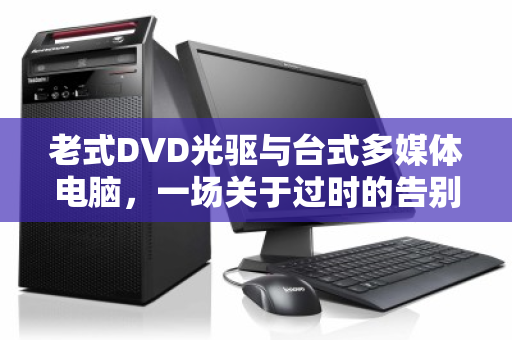 老式DVD光驱与台式多媒体电脑,一场关于过时的告别与新生 老式DVD光驱与台式多媒体电脑,一场关于过时的告别与新生