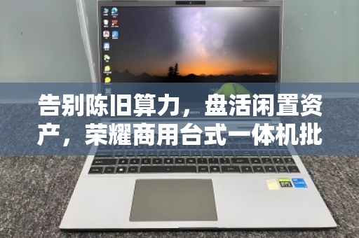 告别陈旧算力,盘活闲置资产,荣耀商用台式一体机批量回收的价值与门道 告别陈旧算力,盘活闲置资产,荣耀商用台式一体机批量回收的价值与门道