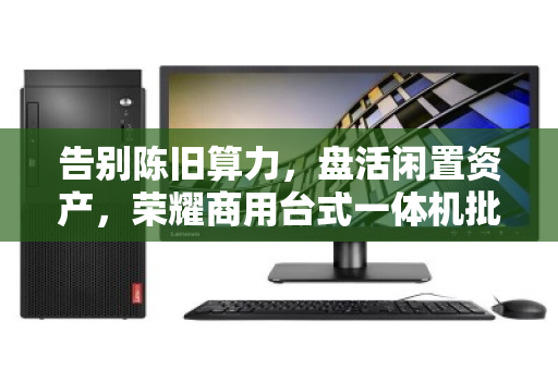 告别陈旧算力,盘活闲置资产,荣耀商用台式一体机批量回收的价值与门道 告别陈旧算力,盘活闲置资产,荣耀商用台式一体机批量回收的价值与门道