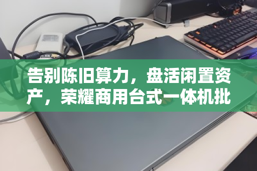 告别陈旧算力，盘活闲置资产，荣耀商用台式一体机批量回收的价值与门道