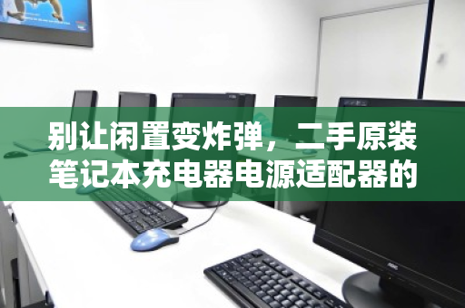 别让闲置变炸弹,二手原装笔记本充电器电源适配器的零散回收,为何刻不容缓? 别让闲置变炸弹,二手原装笔记本充电器电源适配器的零散回收,为何刻不容缓?