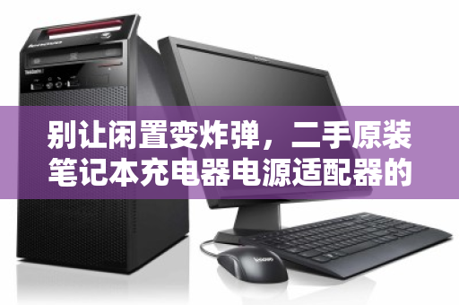 别让闲置变炸弹,二手原装笔记本充电器电源适配器的零散回收,为何刻不容缓? 别让闲置变炸弹,二手原装笔记本充电器电源适配器的零散回收,为何刻不容缓?