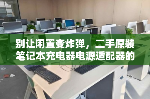别让闲置变炸弹，二手原装笔记本充电器电源适配器的零散回收，为何刻不容缓？