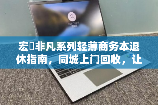 宏碁非凡系列轻薄商务本退休指南,同城上门回收,让旧机价值与数据安全双赢 宏碁非凡系列轻薄商务本退休指南,同城上门回收,让旧机价值与数据安全双赢