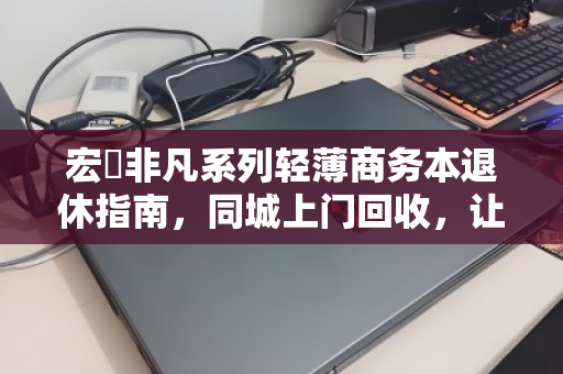 宏碁非凡系列轻薄商务本退休指南,同城上门回收,让旧机价值与数据安全双赢 宏碁非凡系列轻薄商务本退休指南,同城上门回收,让旧机价值与数据安全双赢