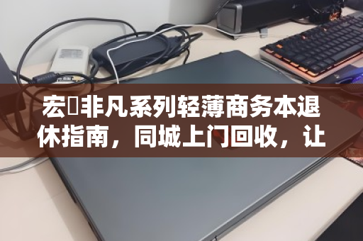宏碁非凡系列轻薄商务本退休指南，同城上门回收，让旧机价值与数据安全双赢