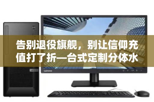 告别退役旗舰,别让信仰充值打了折—台式定制分体水冷全套电竞散热配件回收正当时 告别退役旗舰,别让信仰充值打了折—台式定制分体水冷全套电竞散热配件回收正当时