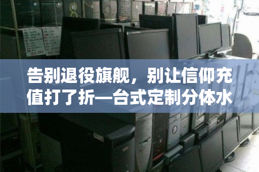 告别退役旗舰，别让信仰充值打了折—台式定制分体水冷全套电竞散热配件回收正当时