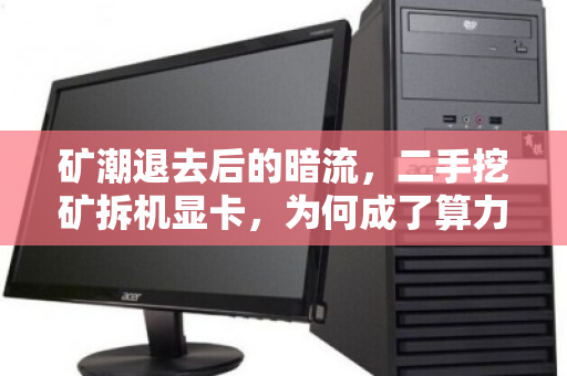 矿潮退去后的暗流，二手挖矿拆机显卡，为何成了算力市场的硬通货与烫手山芋？