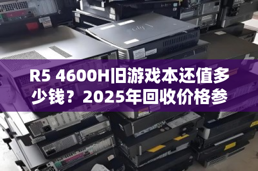 R5 4600H旧游戏本还值多少钱?2025年回收价格参考与避坑指南 R5 4600H旧游戏本还值多少钱?2025年回收价格参考与避坑指南