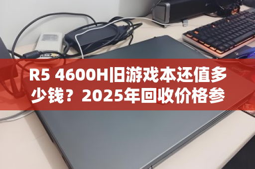 R5 4600H旧游戏本还值多少钱？2025年回收价格参考与避坑指南