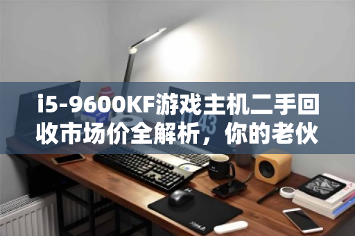 i5-9600KF游戏主机二手回收市场价全解析，你的老伙计还能值多少？