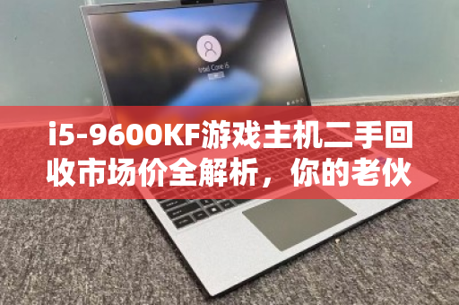 i5-9600KF游戏主机二手回收市场价全解析，你的老伙计还能值多少？