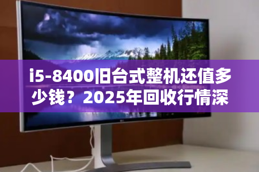 i5-8400旧台式整机还值多少钱？2025年回收行情深度拆解，别被坑了！