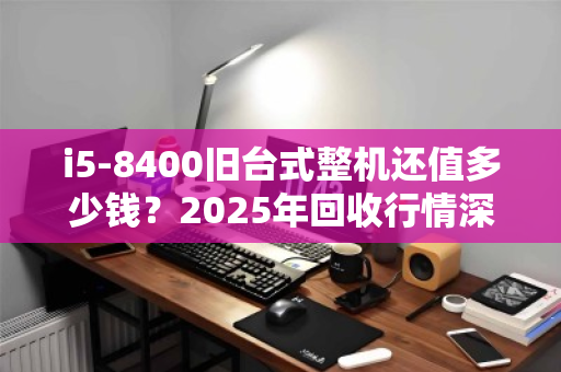 i5-8400旧台式整机还值多少钱？2025年回收行情深度拆解，别被坑了！
