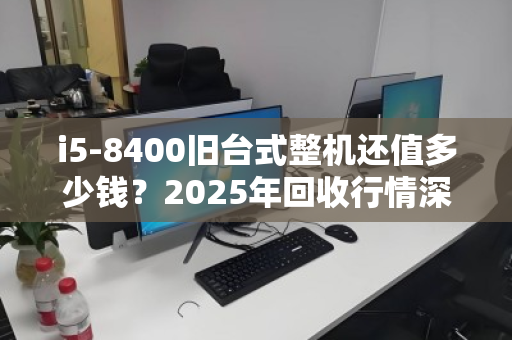 i5-8400旧台式整机还值多少钱？2025年回收行情深度拆解，别被坑了！