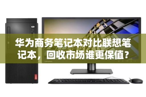 华为商务笔记本对比联想笔记本,回收市场谁更保值?深度拆解差价真相 华为商务笔记本对比联想笔记本,回收市场谁更保值?深度拆解差价真相