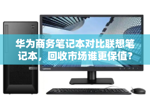 华为商务笔记本对比联想笔记本,回收市场谁更保值?深度拆解差价真相 华为商务笔记本对比联想笔记本,回收市场谁更保值?深度拆解差价真相