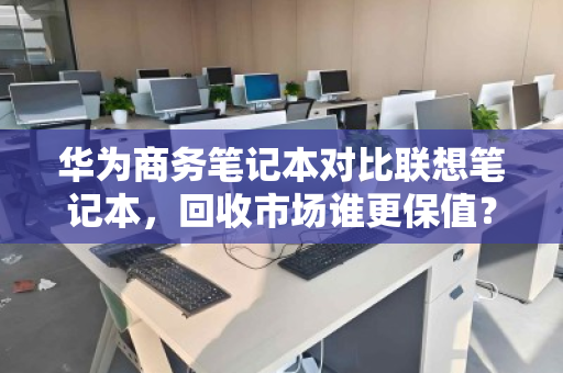 华为商务笔记本对比联想笔记本，回收市场谁更保值？深度拆解差价真相