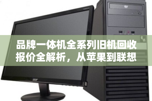品牌一体机全系列旧机回收报价全解析,从苹果到联想,一文看懂你的机器还值多少钱 品牌一体机全系列旧机回收报价全解析,从苹果到联想,一文看懂你的机器还值多少钱