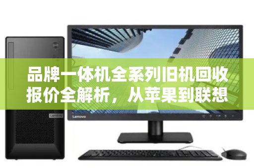 品牌一体机全系列旧机回收报价全解析,从苹果到联想,一文看懂你的机器还值多少钱 品牌一体机全系列旧机回收报价全解析,从苹果到联想,一文看懂你的机器还值多少钱