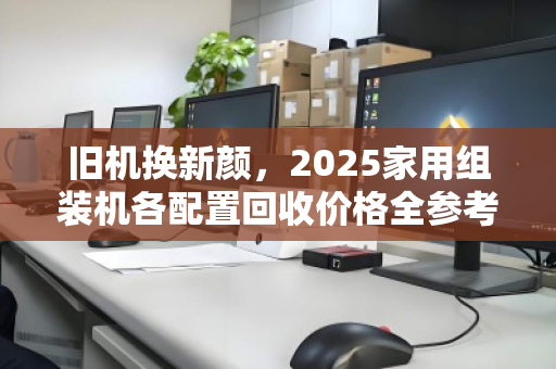 旧机换新颜,2025家用组装机各配置回收价格全参考,避坑指南+实时行情 旧机换新颜,2025家用组装机各配置回收价格全参考,避坑指南+实时行情