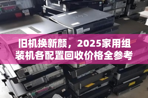旧机换新颜,2025家用组装机各配置回收价格全参考,避坑指南+实时行情 旧机换新颜,2025家用组装机各配置回收价格全参考,避坑指南+实时行情