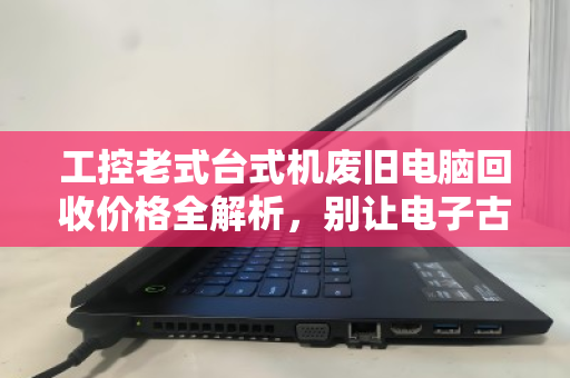 工控老式台式机废旧电脑回收价格全解析，别让电子古董烂在手里，这样卖才值钱！