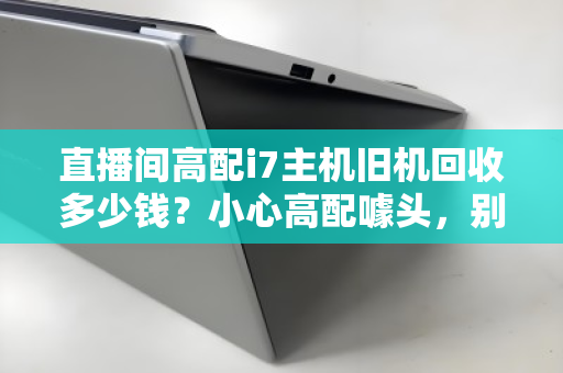 直播间高配i7主机旧机回收多少钱？小心高配噱头，别让血汗钱打了水漂