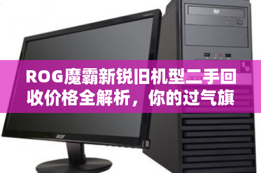 ROG魔霸新锐旧机型二手回收价格全解析，你的过气旗舰还值多少？