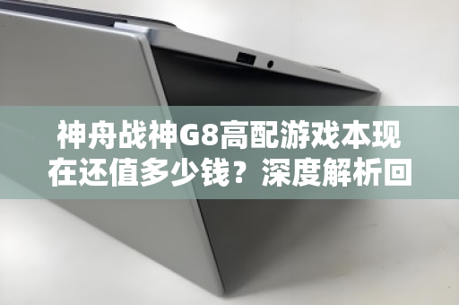 神舟战神G8高配游戏本现在还值多少钱?深度解析回收价位与避坑指南 神舟战神G8高配游戏本现在还值多少钱?深度解析回收价位与避坑指南