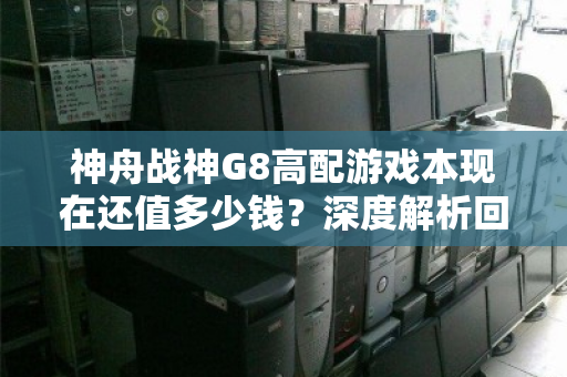 神舟战神G8高配游戏本现在还值多少钱?深度解析回收价位与避坑指南 神舟战神G8高配游戏本现在还值多少钱?深度解析回收价位与避坑指南