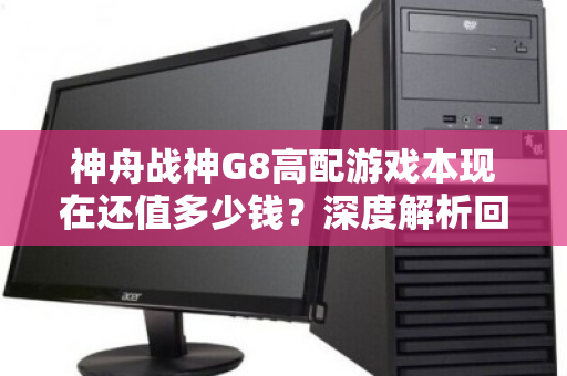神舟战神G8高配游戏本现在还值多少钱？深度解析回收价位与避坑指南