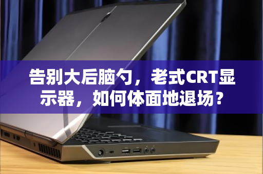 告别大后脑勺，老式CRT显示器，如何体面地退场？