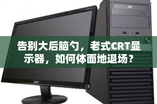 告别大后脑勺，老式CRT显示器，如何体面地退场？
