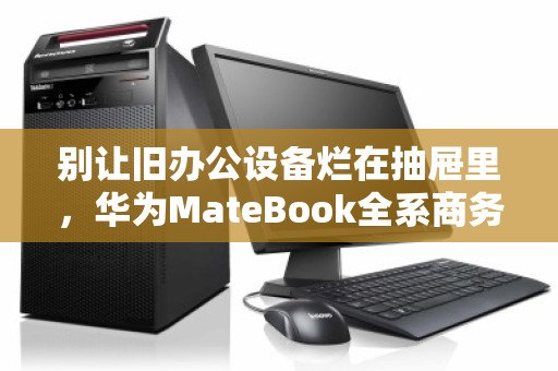 别让旧办公设备烂在抽屉里，华为MateBook全系商务本高价回收正当时