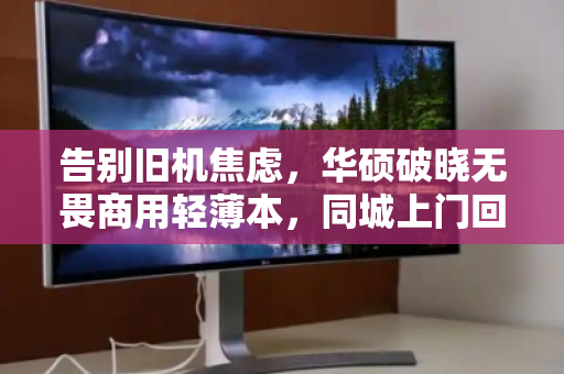 告别旧机焦虑，华硕破晓无畏商用轻薄本，同城上门回收的省心新解法