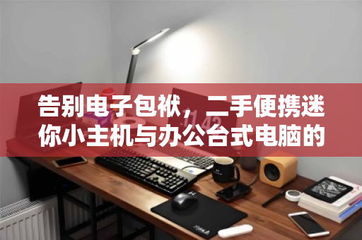 告别电子包袱,二手便携迷你小主机与办公台式电脑的智慧回收指南 告别电子包袱,二手便携迷你小主机与办公台式电脑的智慧回收指南