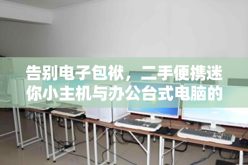 告别电子包袱，二手便携迷你小主机与办公台式电脑的智慧回收指南
