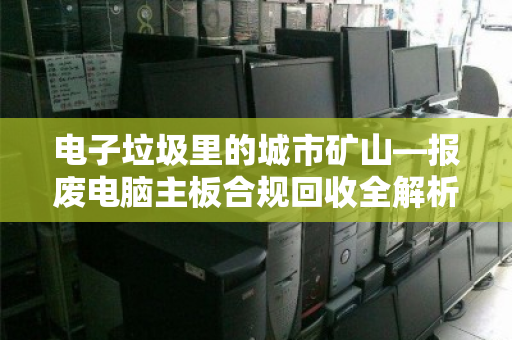 电子垃圾里的城市矿山—报废电脑主板合规回收全解析 电子垃圾里的城市矿山—报废电脑主板合规回收全解析