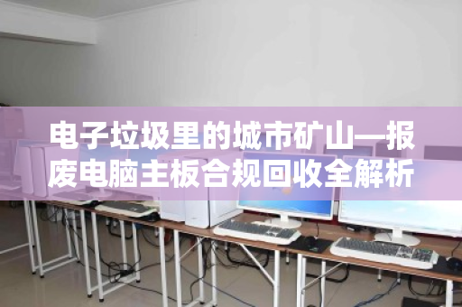 电子垃圾里的城市矿山—报废电脑主板合规回收全解析 电子垃圾里的城市矿山—报废电脑主板合规回收全解析