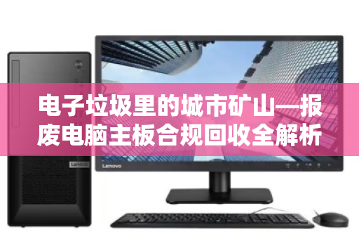 电子垃圾里的城市矿山—报废电脑主板合规回收全解析