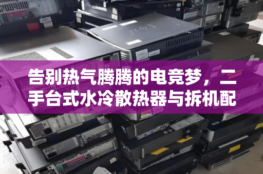 告别热气腾腾的电竞梦，二手台式水冷散热器与拆机配件的价值重生之路