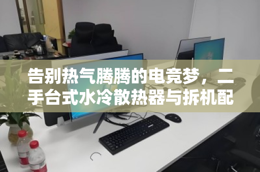 告别热气腾腾的电竞梦，二手台式水冷散热器与拆机配件的价值重生之路