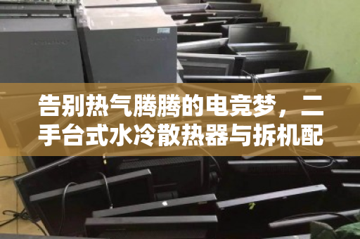 告别热气腾腾的电竞梦，二手台式水冷散热器与拆机配件的价值重生之路