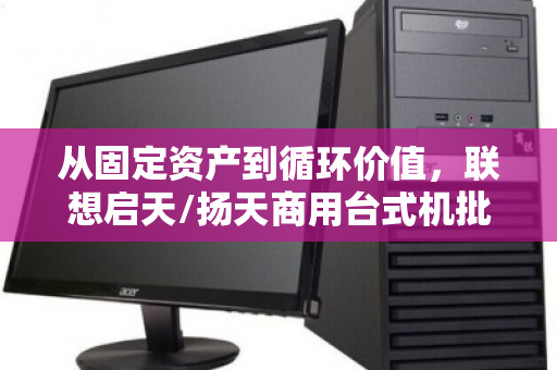 从固定资产到循环价值，联想启天/扬天商用台式机批量回收的智慧之道