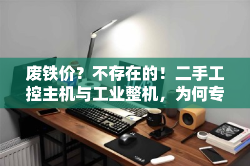 废铁价？不存在的！二手工控主机与工业整机，为何专业上门回收才是最优解？